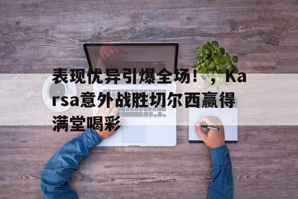 表现优异引爆全场！，Karsa意外战胜切尔西赢得满堂喝彩-九游游戏平台