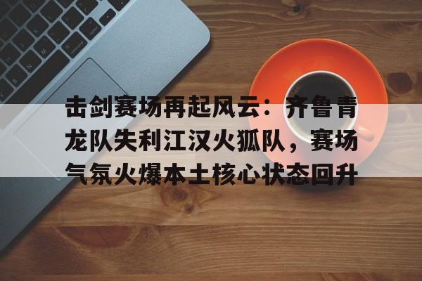 击剑赛场再起风云：齐鲁青龙队失利江汉火狐队，赛场气氛火爆本土核心状态回升的简单介绍-九游官网